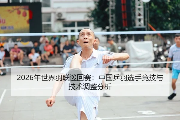 2026年世界羽联巡回赛：中国乒羽选手竞技与技术调整分析
